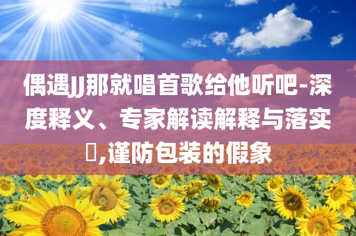 偶遇JJ那就唱首歌給他聽吧-深度釋義、專家解讀解釋與落實?,謹防包裝的假象