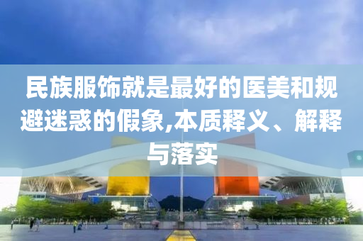 民族服飾就是最好的醫美和規避迷惑的假象,本質釋義、解釋與落實