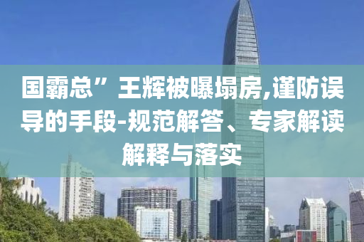國(guó)霸總”王輝被曝塌房,謹(jǐn)防誤導(dǎo)的手段-規(guī)范解答、專家解讀解釋與落實(shí)