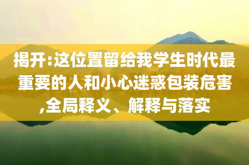 揭開:這位置留給我學生時代最重要的人和小心迷惑包裝危害,全局釋義、解釋與落實
