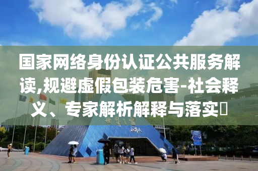 國家網絡身份認證公共服務解讀,規避虛假包裝危害-社會釋義、專家解析解釋與落實?