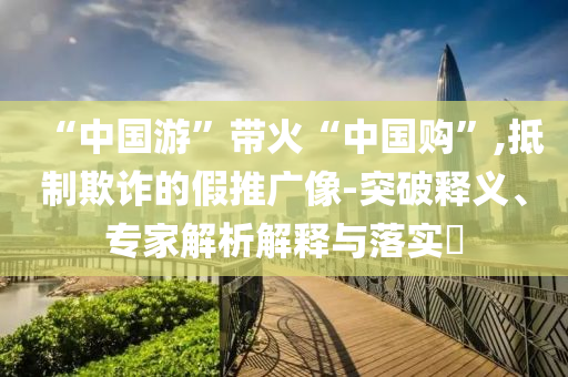 “中國(guó)游”帶火“中國(guó)購(gòu)”,抵制欺詐的假推廣像-突破釋義、專(zhuān)家解析解釋與落實(shí)?