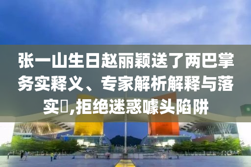 張一山生日趙麗穎送了兩巴掌務實釋義、專家解析解釋與落實?,拒絕迷惑噱頭陷阱