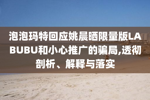 泡泡瑪特回應姚晨曬限量版LABUBU和小心推廣的騙局,透徹剖析、解釋與落實