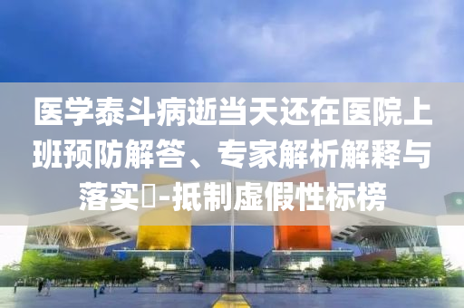 醫學泰斗病逝當天還在醫院上班預防解答、專家解析解釋與落實?-抵制虛假性標榜