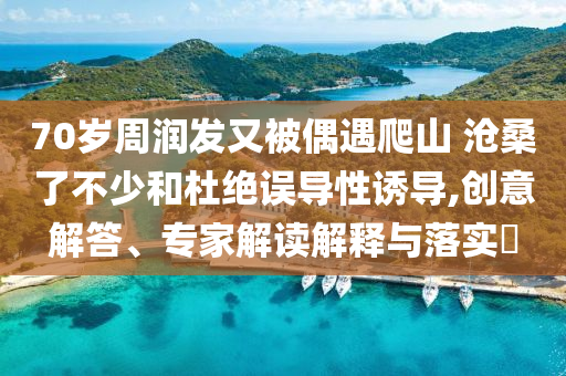 70歲周潤發又被偶遇爬山 滄桑了不少和杜絕誤導性誘導,創意解答、專家解讀解釋與落實?