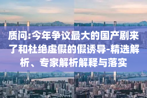 質問:今年爭議最大的國產劇來了和杜絕虛假的假誘導-精選解析、專家解析解釋與落實