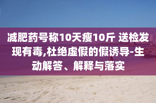減肥藥號稱10天瘦10斤 送檢發現有毒,杜絕虛假的假誘導-生動解答、解釋與落實