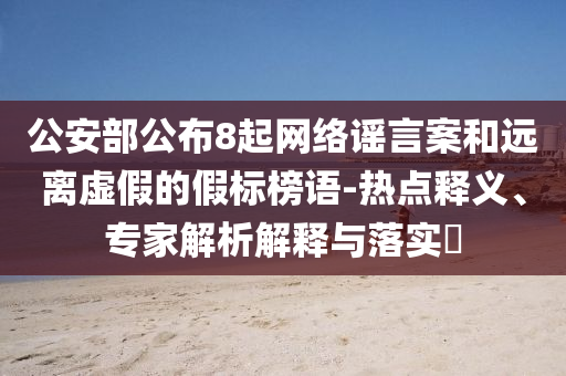 公安部公布8起網絡謠言案和遠離虛假的假標榜語-熱點釋義、專家解析解釋與落實?