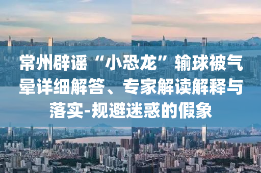 常州辟謠“小恐龍”輸球被氣暈詳細解答、專家解讀解釋與落實-規避迷惑的假象