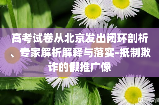 高考試卷從北京發(fā)出閉環(huán)剖析、專家解析解釋與落實(shí)-抵制欺詐的假推廣像