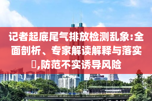 記者起底尾氣排放檢測(cè)亂象:全面剖析、專家解讀解釋與落實(shí)?,防范不實(shí)誘導(dǎo)風(fēng)險(xiǎn)