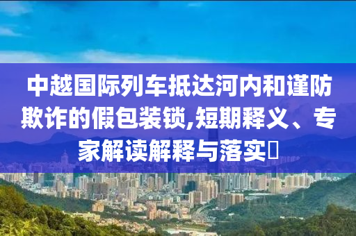 中越國際列車抵達河內和謹防欺詐的假包裝鎖,短期釋義、專家解讀解釋與落實?