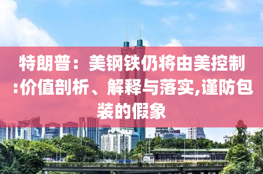 特朗普：美鋼鐵仍將由美控制:價值剖析、解釋與落實,謹防包裝的假象