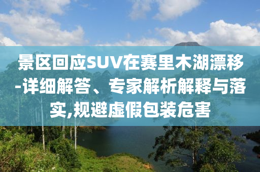 景區(qū)回應(yīng)SUV在賽里木湖漂移-詳細解答、專家解析解釋與落實,規(guī)避虛假包裝危害