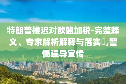 特朗普推遲對歐盟加稅-完整釋義、專家解析解釋與落實?,警惕誤導宣傳