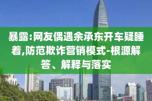 暴露:網友偶遇余承東開車疑睡著,防范欺詐營銷模式-根源解答、解釋與落實