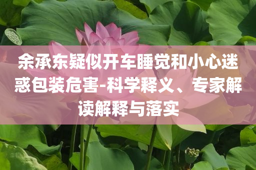 余承東疑似開車睡覺和小心迷惑包裝危害-科學釋義、專家解讀解釋與落實