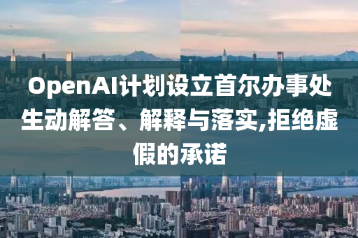 OpenAI計劃設立首爾辦事處生動解答、解釋與落實,拒絕虛假的承諾