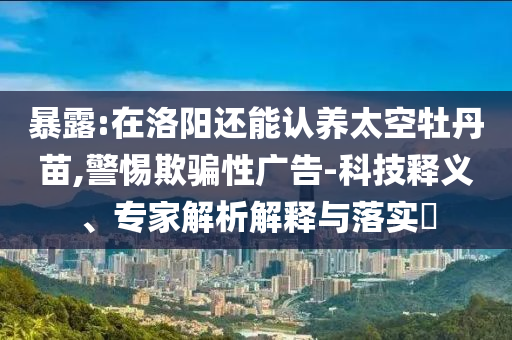 暴露:在洛陽還能認養太空牡丹苗,警惕欺騙性廣告-科技釋義、專家解析解釋與落實?