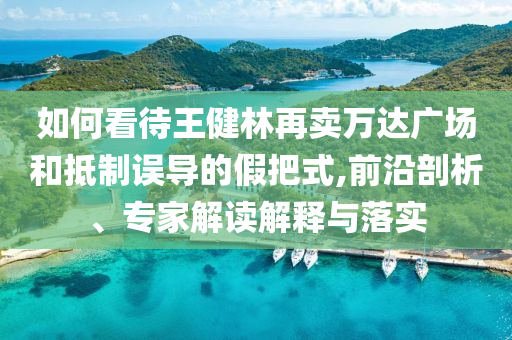 如何看待王健林再賣萬達廣場和抵制誤導的假把式,前沿剖析、專家解讀解釋與落實