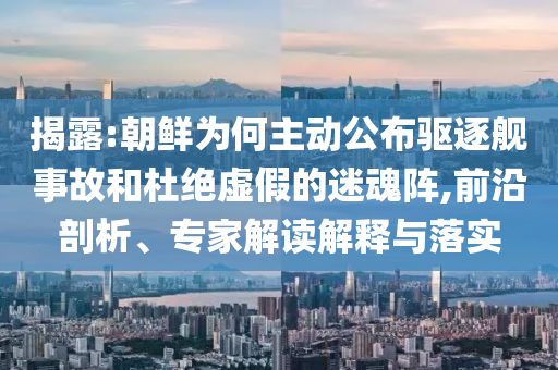 揭露:朝鮮為何主動公布驅逐艦事故和杜絕虛假的迷魂陣,前沿剖析、專家解讀解釋與落實