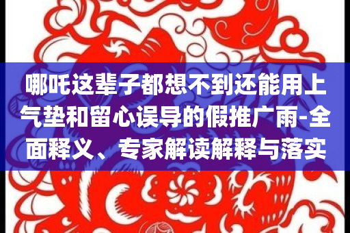 哪吒這輩子都想不到還能用上氣墊和留心誤導(dǎo)的假推廣雨-全面釋義、專家解讀解釋與落實(shí)