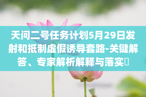 天問二號任務(wù)計劃5月29日發(fā)射和抵制虛假誘導(dǎo)套路-關(guān)鍵解答、專家解析解釋與落實(shí)?