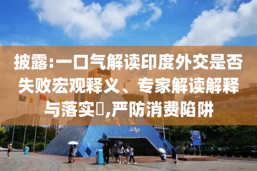 披露:一口氣解讀印度外交是否失敗宏觀釋義、專家解讀解釋與落實(shí)?,嚴(yán)防消費(fèi)陷阱