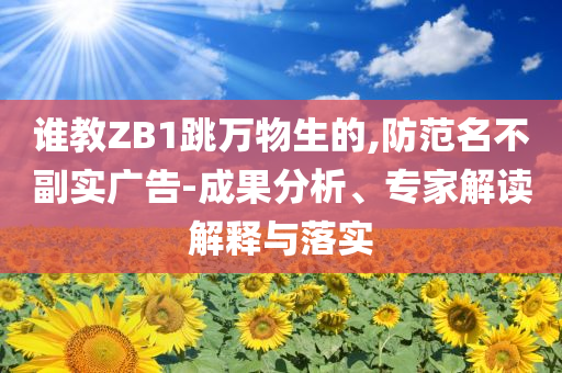 誰(shuí)教ZB1跳萬(wàn)物生的,防范名不副實(shí)廣告-成果分析、專家解讀解釋與落實(shí)