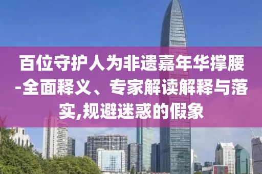 百位守護(hù)人為非遺嘉年華撐腰-全面釋義、專家解讀解釋與落實(shí),規(guī)避迷惑的假象