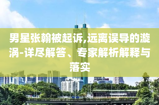 男星張翰被起訴,遠(yuǎn)離誤導(dǎo)的漩渦-詳盡解答、專家解析解釋與落實(shí)