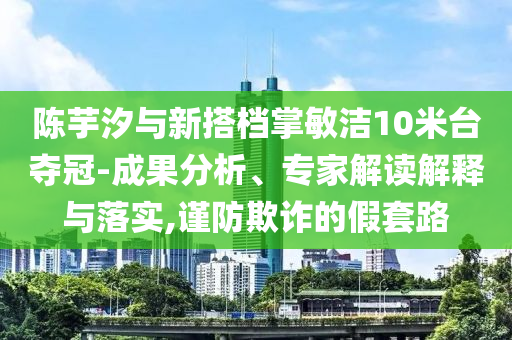 陳芋汐與新搭檔掌敏潔10米臺(tái)奪冠-成果分析、專家解讀解釋與落實(shí),謹(jǐn)防欺詐的假套路