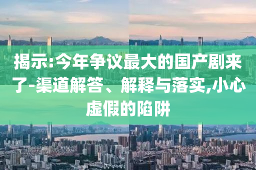 揭示:今年?duì)幾h最大的國產(chǎn)劇來了-渠道解答、解釋與落實(shí),小心虛假的陷阱