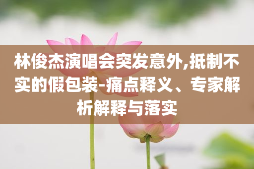 林俊杰演唱會突發意外,抵制不實的假包裝-痛點釋義、專家解析解釋與落實