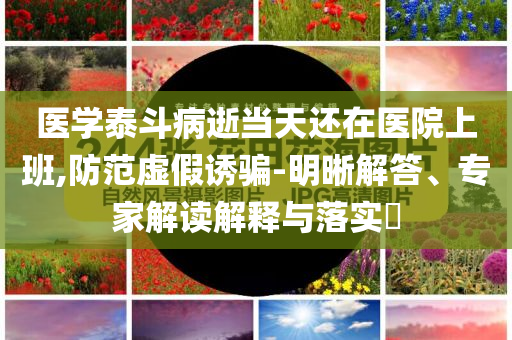 醫學泰斗病逝當天還在醫院上班,防范虛假誘騙-明晰解答、專家解讀解釋與落實?