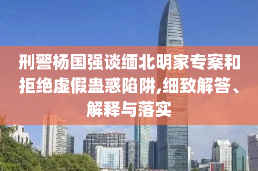 刑警楊國強談緬北明家專案和拒絕虛假蠱惑陷阱,細致解答、解釋與落實