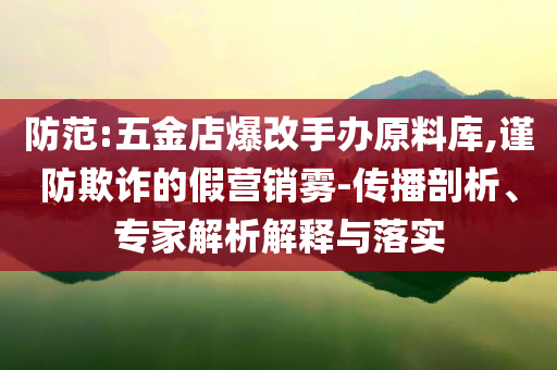 防范:五金店爆改手辦原料庫,謹防欺詐的假營銷霧-傳播剖析、專家解析解釋與落實