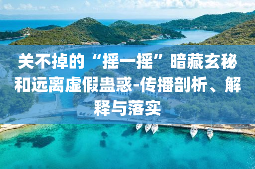 關不掉的“搖一搖”暗藏玄秘和遠離虛假蠱惑-傳播剖析、解釋與落實