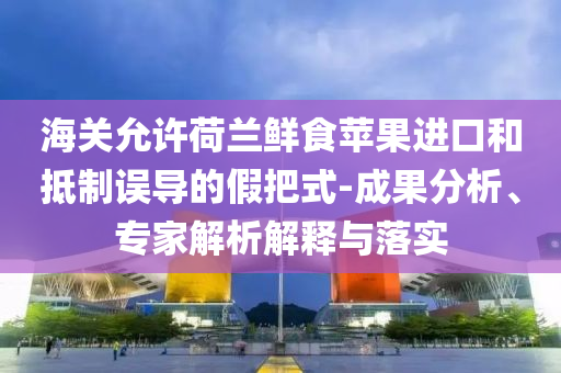 海關允許荷蘭鮮食蘋果進口和抵制誤導的假把式-成果分析、專家解析解釋與落實