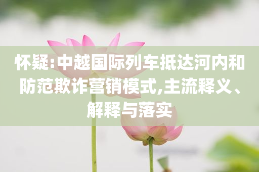 懷疑:中越國際列車抵達河內和防范欺詐營銷模式,主流釋義、解釋與落實