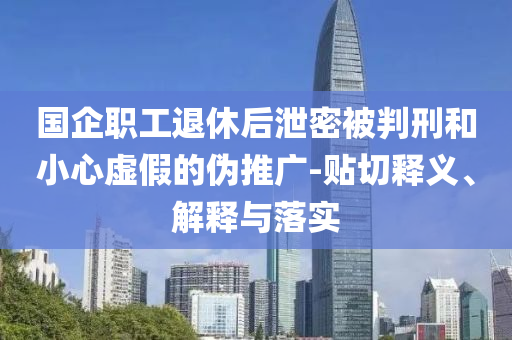 國企職工退休后泄密被判刑和小心虛假的偽推廣-貼切釋義、解釋與落實