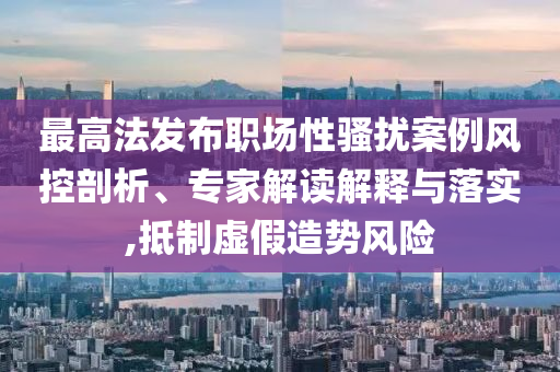 最高法發布職場性騷擾案例風控剖析、專家解讀解釋與落實,抵制虛假造勢風險