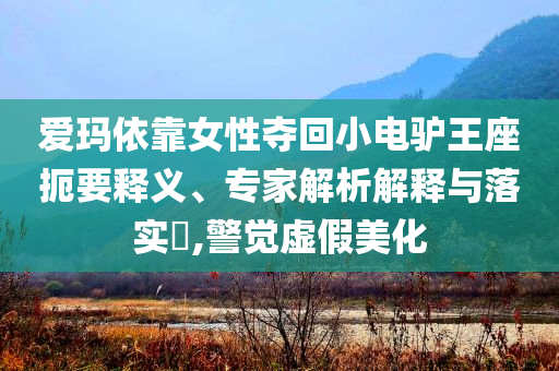 愛(ài)瑪依靠女性?shī)Z回小電驢王座扼要釋義、專家解析解釋與落實(shí)?,警覺(jué)虛假美化