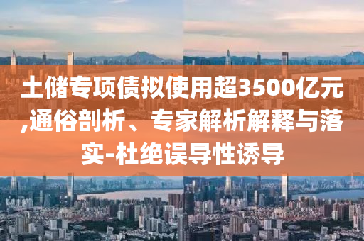 土儲專項債擬使用超3500億元,通俗剖析、專家解析解釋與落實-杜絕誤導性誘導
