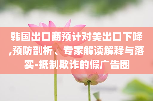 韓國出口商預計對美出口下降,預防剖析、專家解讀解釋與落實-抵制欺詐的假廣告圈