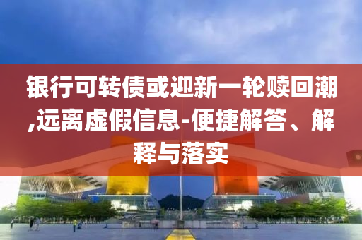 銀行可轉債或迎新一輪贖回潮,遠離虛假信息-便捷解答、解釋與落實