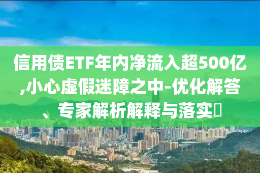 信用債ETF年內凈流入超500億,小心虛假迷障之中-優化解答、專家解析解釋與落實?