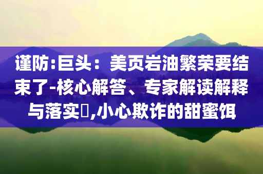 謹防:巨頭：美頁巖油繁榮要結束了-核心解答、專家解讀解釋與落實?,小心欺詐的甜蜜餌