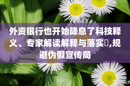 外資銀行也開始降息了科技釋義、專家解讀解釋與落實?,規(guī)避偽假宣傳局